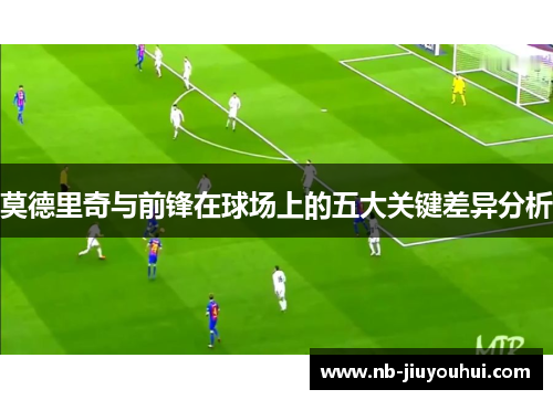 莫德里奇与前锋在球场上的五大关键差异分析 莫德里奇与前锋在球场上的五大关键差异分析