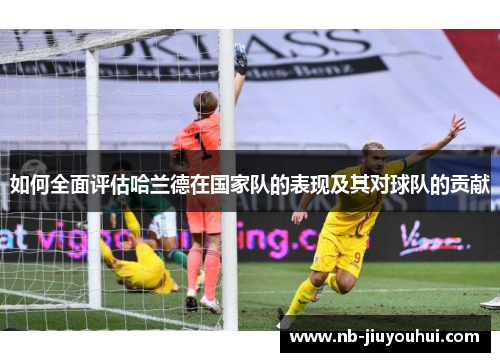 如何全面评估哈兰德在国家队的表现及其对球队的贡献 如何全面评估哈兰德在国家队的表现及其对球队的贡献