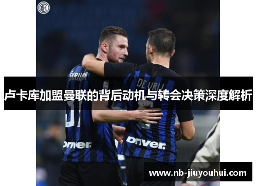 卢卡库加盟曼联的背后动机与转会决策深度解析