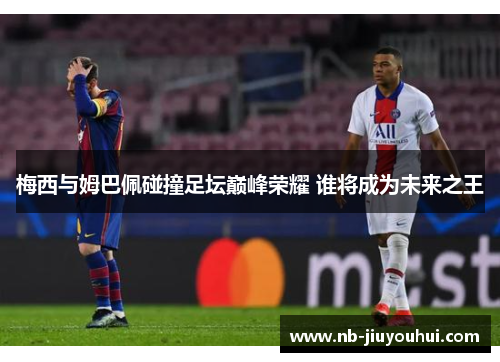 梅西与姆巴佩碰撞足坛巅峰荣耀 谁将成为未来之王