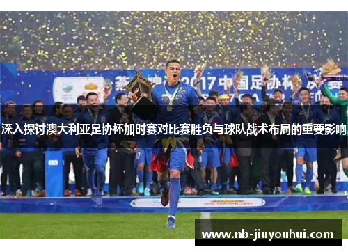 深入探讨澳大利亚足协杯加时赛对比赛胜负与球队战术布局的重要影响
