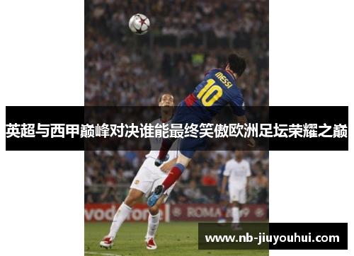 英超与西甲巅峰对决谁能最终笑傲欧洲足坛荣耀之巅