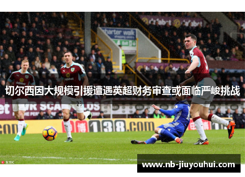 切尔西因大规模引援遭遇英超财务审查或面临严峻挑战