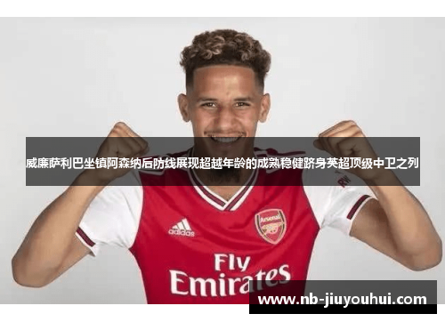 威廉萨利巴坐镇阿森纳后防线展现超越年龄的成熟稳健跻身英超顶级中卫之列