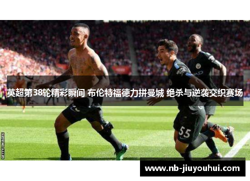 英超第38轮精彩瞬间 布伦特福德力拼曼城 绝杀与逆袭交织赛场