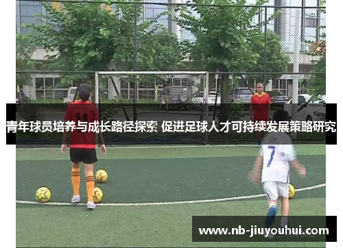 青年球员培养与成长路径探索 促进足球人才可持续发展策略研究 青年球员培养与成长路径探索 促进足球人才可持续发展策略研究